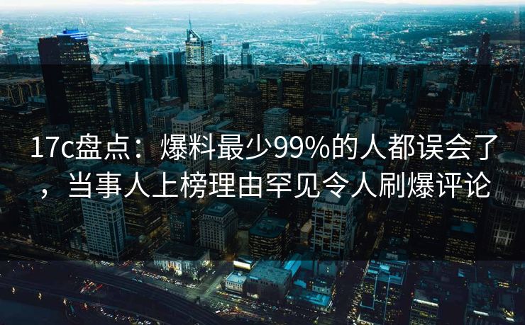 17c盘点：爆料最少99%的人都误会了，当事人上榜理由罕见令人刷爆评论