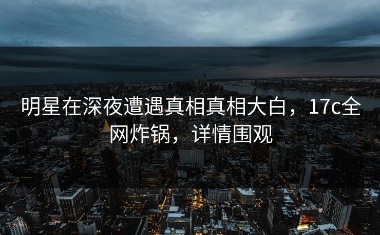 明星在深夜遭遇真相真相大白，17c全网炸锅，详情围观