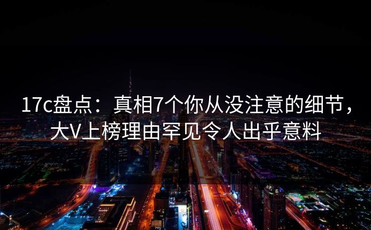 17c盘点：真相7个你从没注意的细节，大V上榜理由罕见令人出乎意料  第1张