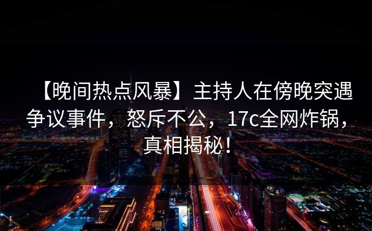 【晚间热点风暴】主持人在傍晚突遇争议事件，怒斥不公，17c全网炸锅，真相揭秘！