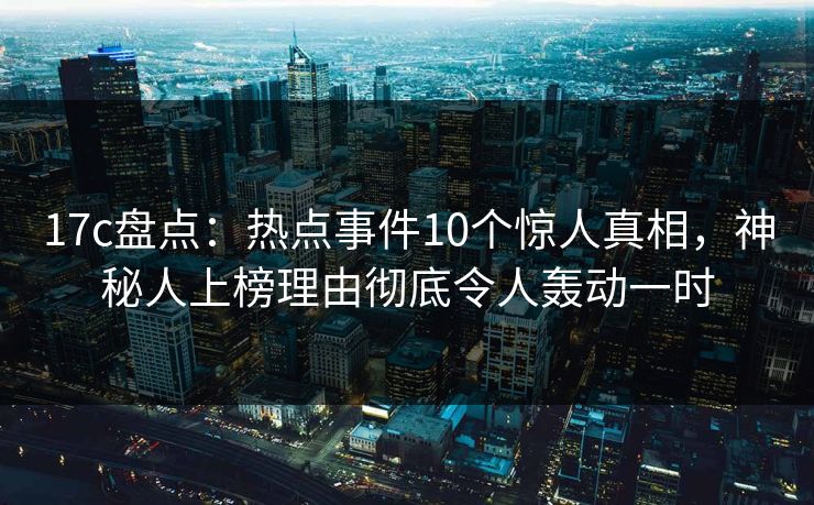 17c盘点：热点事件10个惊人真相，神秘人上榜理由彻底令人轰动一时