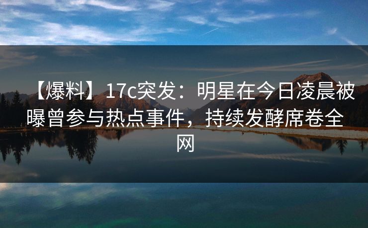 【爆料】17c突发：明星在今日凌晨被曝曾参与热点事件，持续发酵席卷全网  第1张