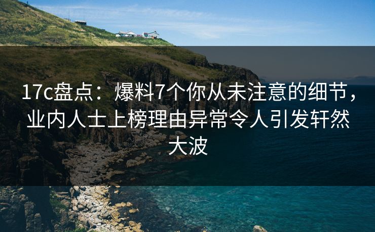 17c盘点：爆料7个你从未注意的细节，业内人士上榜理由异常令人引发轩然大波
