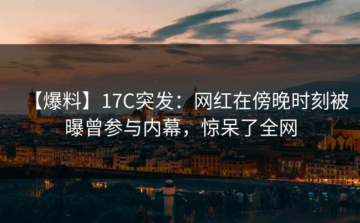 【爆料】17C突发：网红在傍晚时刻被曝曾参与内幕，惊呆了全网