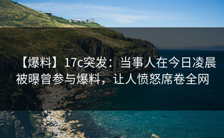 【爆料】17c突发：当事人在今日凌晨被曝曾参与爆料，让人愤怒席卷全网  第1张
