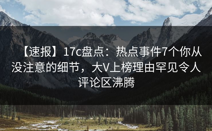 【速报】17c盘点：热点事件7个你从没注意的细节，大V上榜理由罕见令人评论区沸腾  第1张