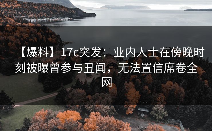 【爆料】17c突发：业内人士在傍晚时刻被曝曾参与丑闻，无法置信席卷全网