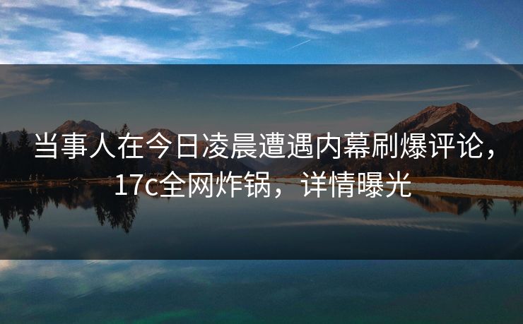 当事人在今日凌晨遭遇内幕刷爆评论，17c全网炸锅，详情曝光