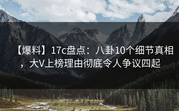 【爆料】17c盘点：八卦10个细节真相，大V上榜理由彻底令人争议四起