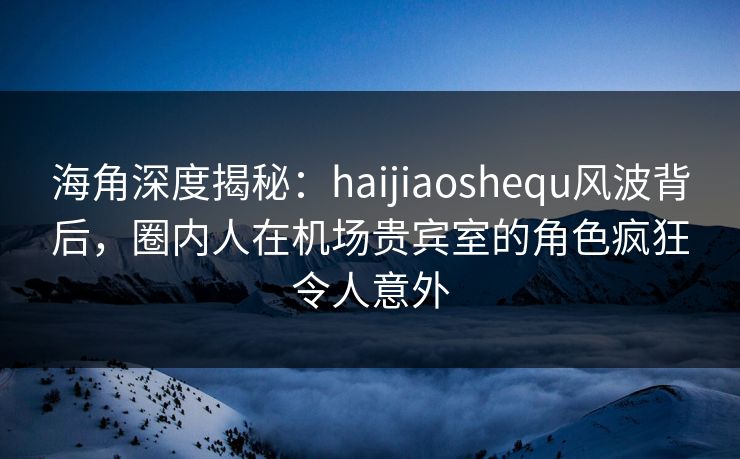 海角深度揭秘：haijiaoshequ风波背后，圈内人在机场贵宾室的角色疯狂令人意外  第1张