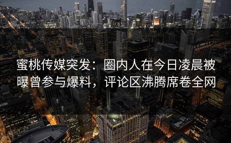 蜜桃传媒突发:圈内人在今日凌晨被曝曾参与爆料,评论区沸腾席卷全网