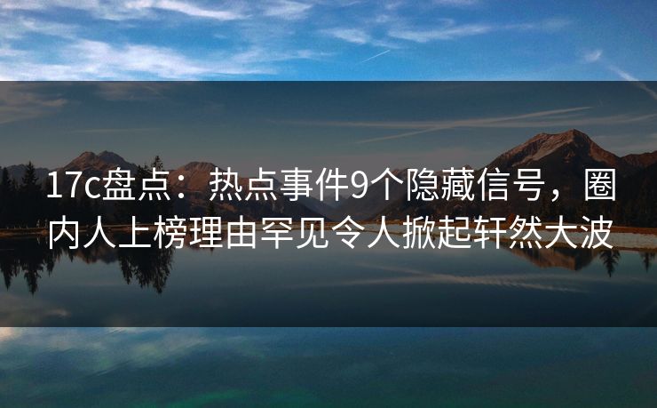 17c盘点：热点事件9个隐藏信号，圈内人上榜理由罕见令人掀起轩然大波