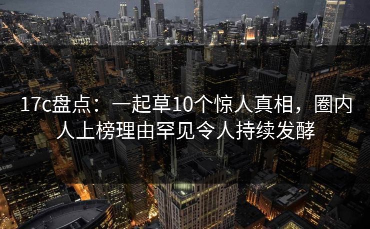 17c盘点：一起草10个惊人真相，圈内人上榜理由罕见令人持续发酵