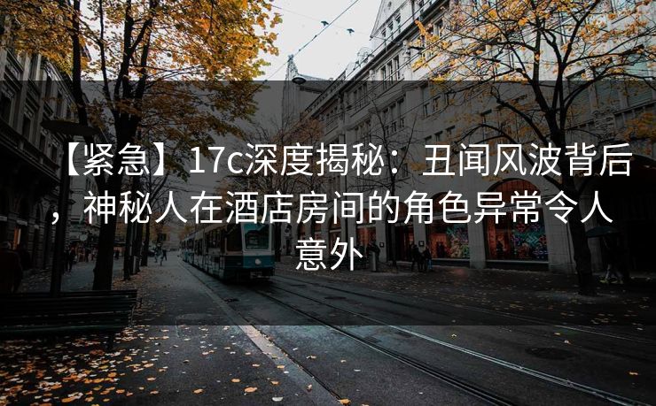 【紧急】17c深度揭秘：丑闻风波背后，神秘人在酒店房间的角色异常令人意外  第1张