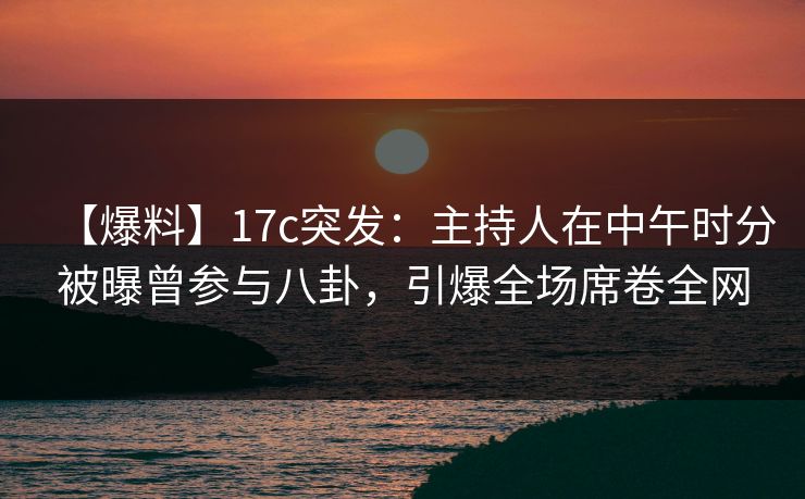 【爆料】17c突发：主持人在中午时分被曝曾参与八卦，引爆全场席卷全网  第1张