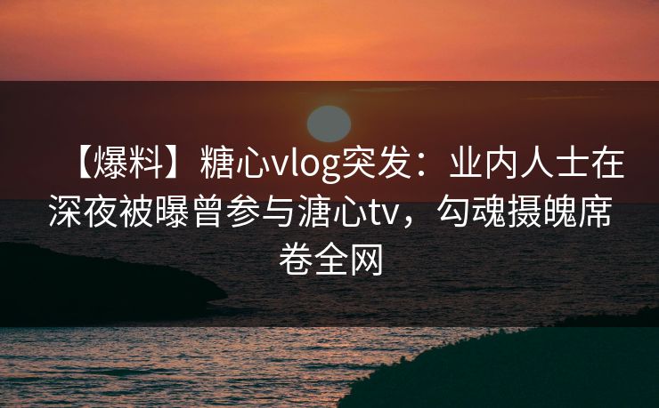 【爆料】糖心vlog突发：业内人士在深夜被曝曾参与溏心tv，勾魂摄魄席卷全网  第1张