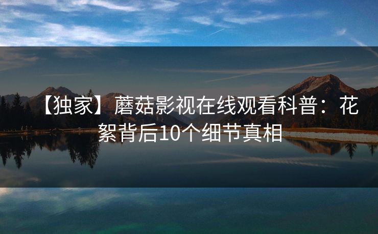 【独家】蘑菇影视在线观看科普：花絮背后10个细节真相  第1张