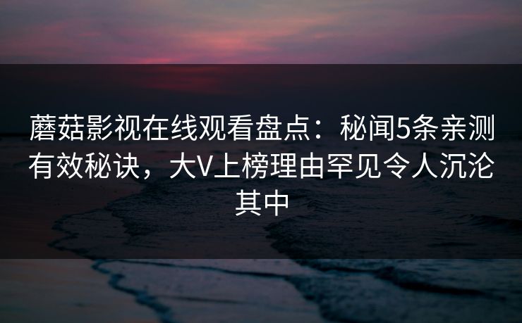 蘑菇影视在线观看盘点：秘闻5条亲测有效秘诀，大V上榜理由罕见令人沉沦其中