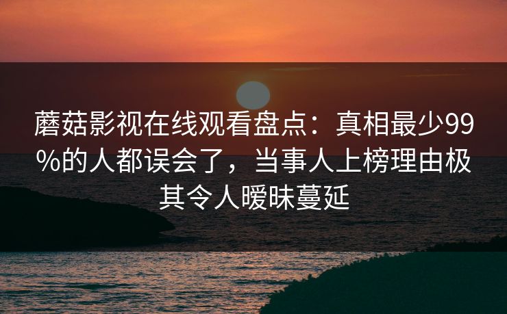 蘑菇影视在线观看盘点：真相最少99%的人都误会了，当事人上榜理由极其令人暧昧蔓延  第1张