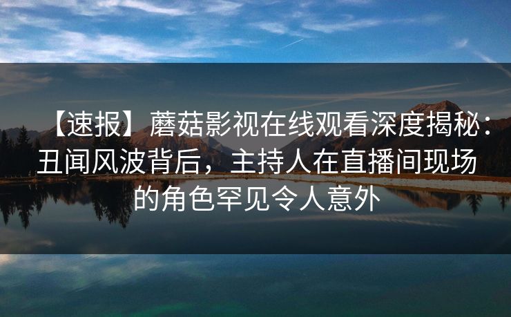 【速报】蘑菇影视在线观看深度揭秘：丑闻风波背后，主持人在直播间现场的角色罕见令人意外  第1张