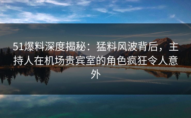 51爆料深度揭秘:猛料风波背后,主持人在机场贵宾室的角色疯狂令人意外