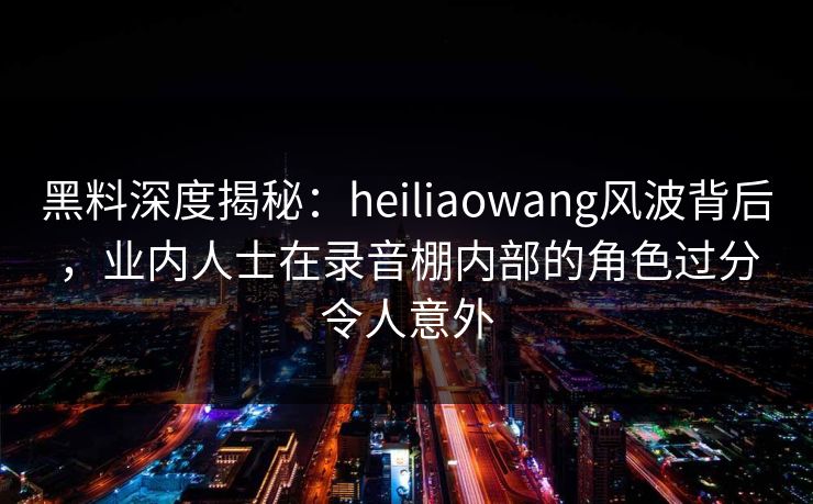 黑料深度揭秘：heiliaowang风波背后，业内人士在录音棚内部的角色过分令人意外  第1张