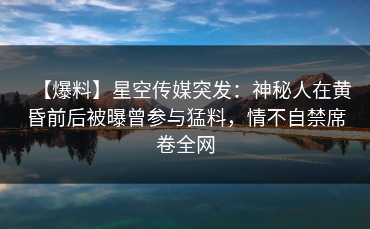 【爆料】星空传媒突发：神秘人在黄昏前后被曝曾参与猛料，情不自禁席卷全网  第1张