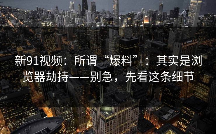 新91视频：所谓“爆料”：其实是浏览器劫持——别急，先看这条细节