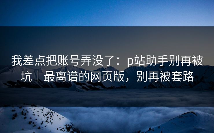 我差点把账号弄没了：p站助手别再被坑｜最离谱的网页版，别再被套路
