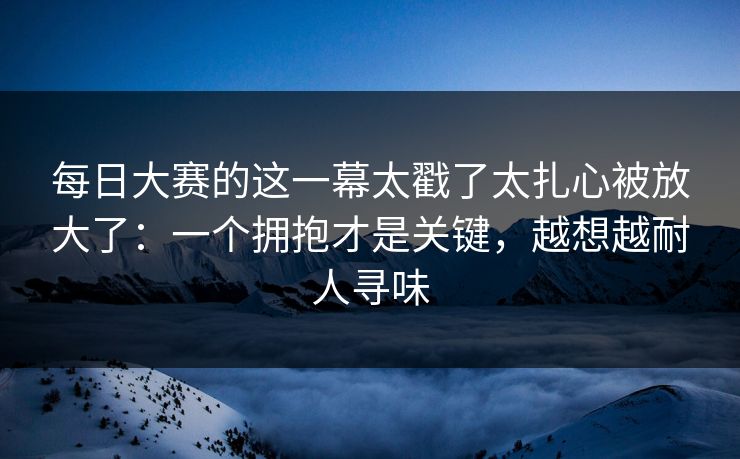 每日大赛的这一幕太戳了太扎心被放大了：一个拥抱才是关键，越想越耐人寻味