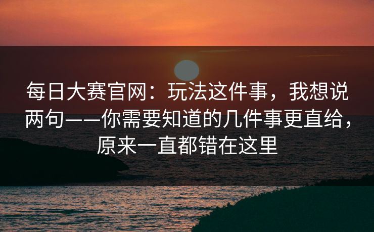 每日大赛官网：玩法这件事，我想说两句——你需要知道的几件事更直给，原来一直都错在这里