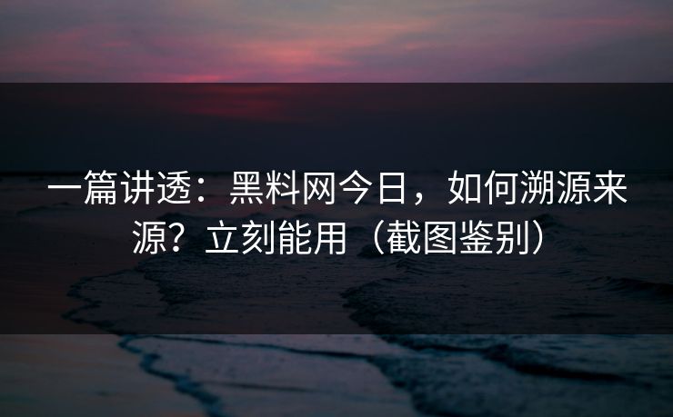一篇讲透：黑料网今日，如何溯源来源？立刻能用（截图鉴别）