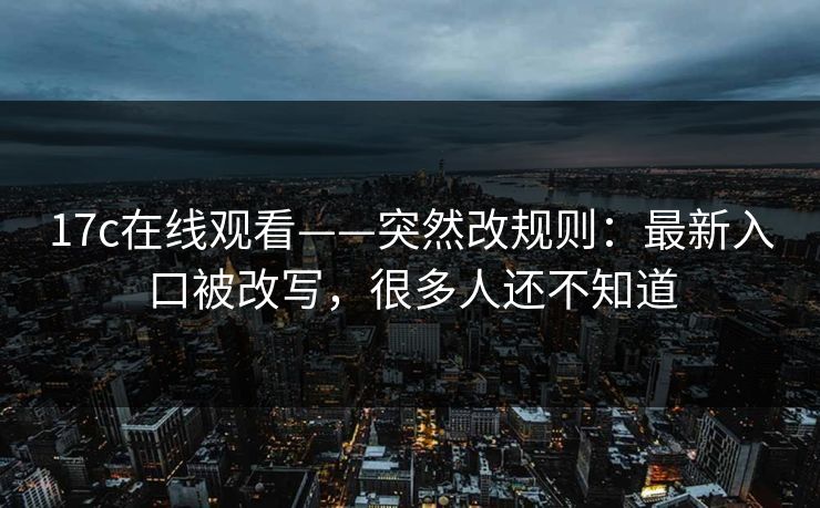 17c在线观看——突然改规则：最新入口被改写，很多人还不知道