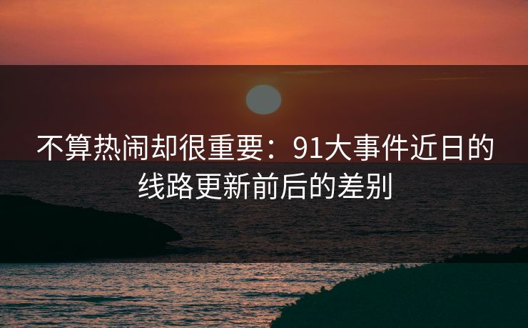 不算热闹却很重要：91大事件近日的线路更新前后的差别