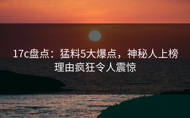 17c盘点：猛料5大爆点，神秘人上榜理由疯狂令人震惊  第1张