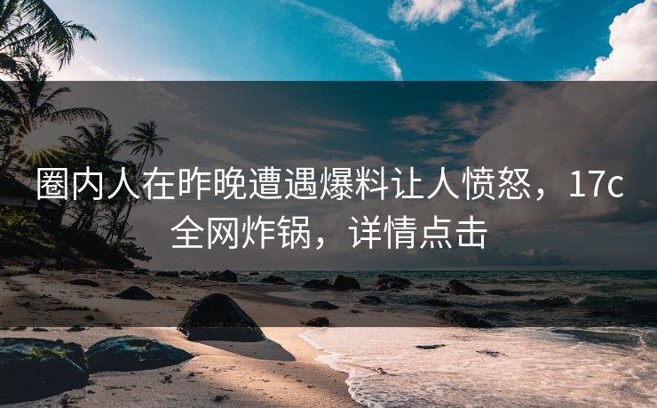 圈内人在昨晚遭遇爆料让人愤怒,17c全网炸锅,详情点击