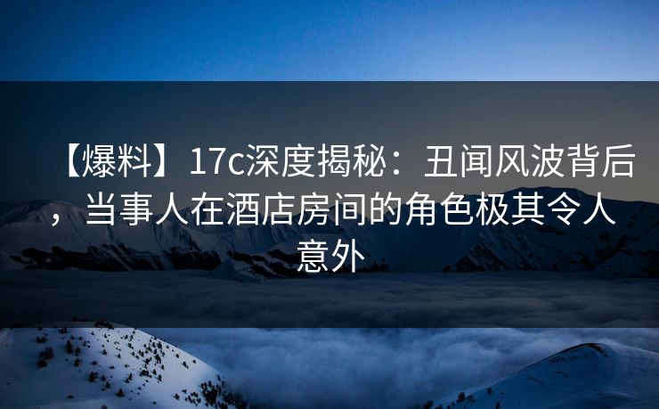 【爆料】17c深度揭秘:丑闻风波背后,当事人在酒店房间的角色极其令人意外 第1张 【爆料】17c深度揭秘:丑闻风波背后,当事人在酒店房间的角色极其令人意外 第1张