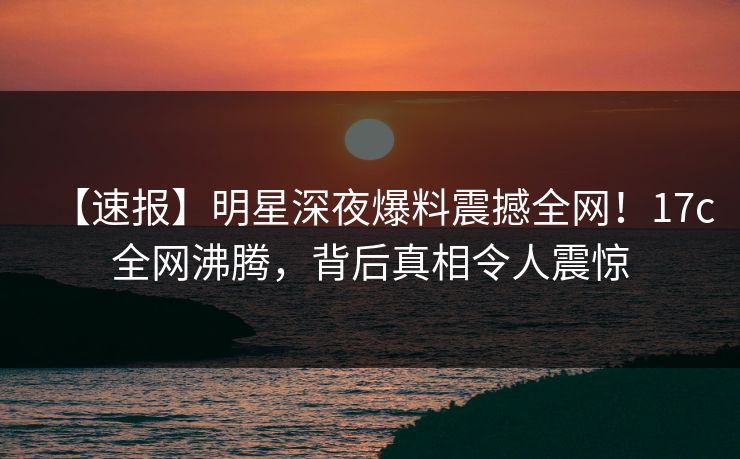 【速报】明星深夜爆料震撼全网！17c全网沸腾，背后真相令人震惊