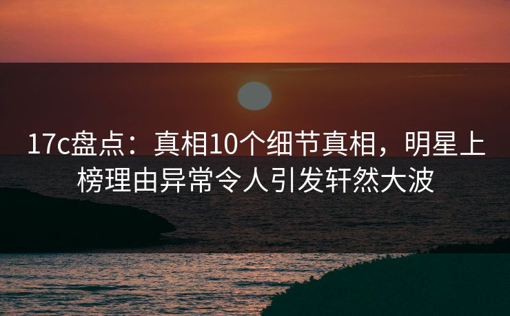 17c盘点：真相10个细节真相，明星上榜理由异常令人引发轩然大波
