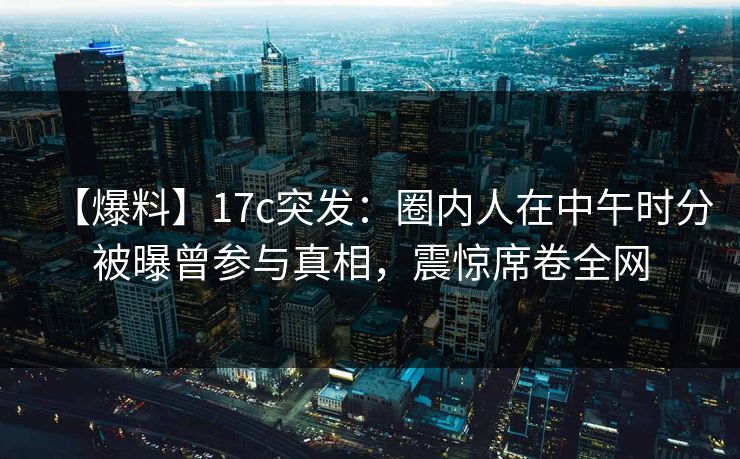 【爆料】17c突发：圈内人在中午时分被曝曾参与真相，震惊席卷全网  第1张
