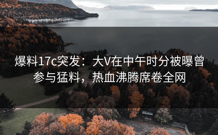爆料17c突发：大V在中午时分被曝曾参与猛料，热血沸腾席卷全网