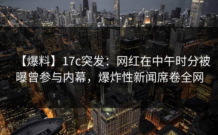 【爆料】17c突发：网红在中午时分被曝曾参与内幕，爆炸性新闻席卷全网