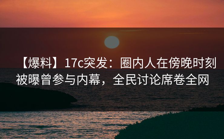 【爆料】17c突发：圈内人在傍晚时刻被曝曾参与内幕，全民讨论席卷全网