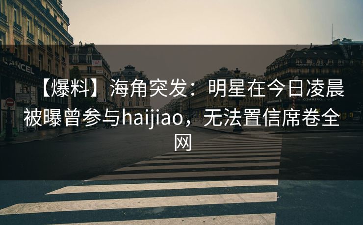 【爆料】海角突发:明星在今日凌晨被曝曾参与haijiao,无法置信席卷全网