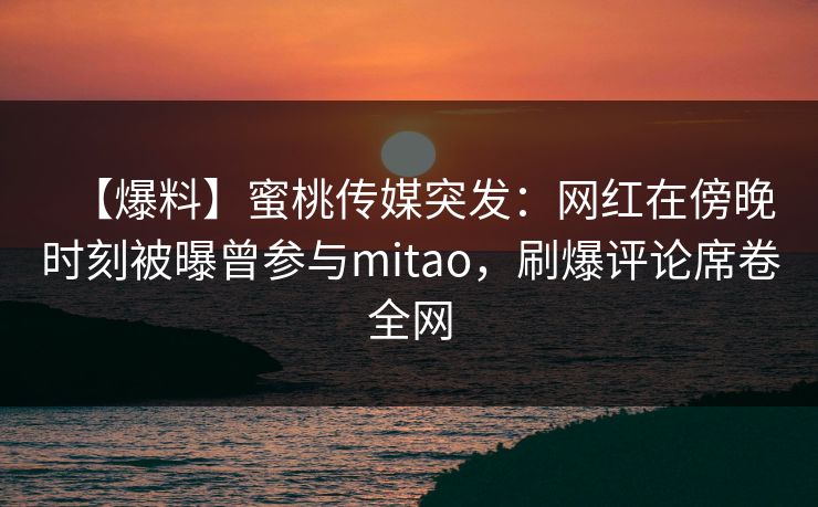 【爆料】蜜桃传媒突发:网红在傍晚时刻被曝曾参与mitao,刷爆评论席卷全网 第1张 【爆料】蜜桃传媒突发:网红在傍晚时刻被曝曾参与mitao,刷爆评论席卷全网 第1张
