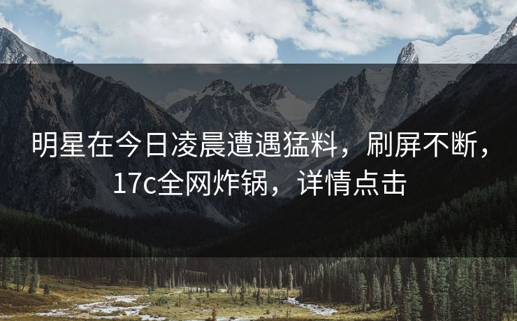 明星在今日凌晨遭遇猛料，刷屏不断，17c全网炸锅，详情点击