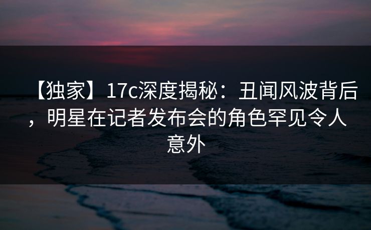 【独家】17c深度揭秘:丑闻风波背后,明星在记者发布会的角色罕见令人意外 第1张 【独家】17c深度揭秘:丑闻风波背后,明星在记者发布会的角色罕见令人意外 第1张