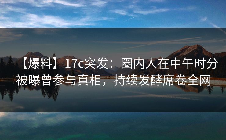 【爆料】17c突发：圈内人在中午时分被曝曾参与真相，持续发酵席卷全网