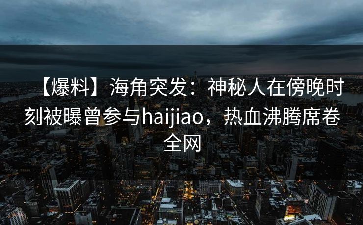 【爆料】海角突发:神秘人在傍晚时刻被曝曾参与haijiao,热血沸腾席卷全网