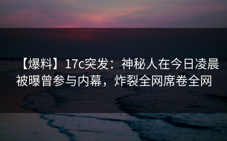【爆料】17c突发：神秘人在今日凌晨被曝曾参与内幕，炸裂全网席卷全网